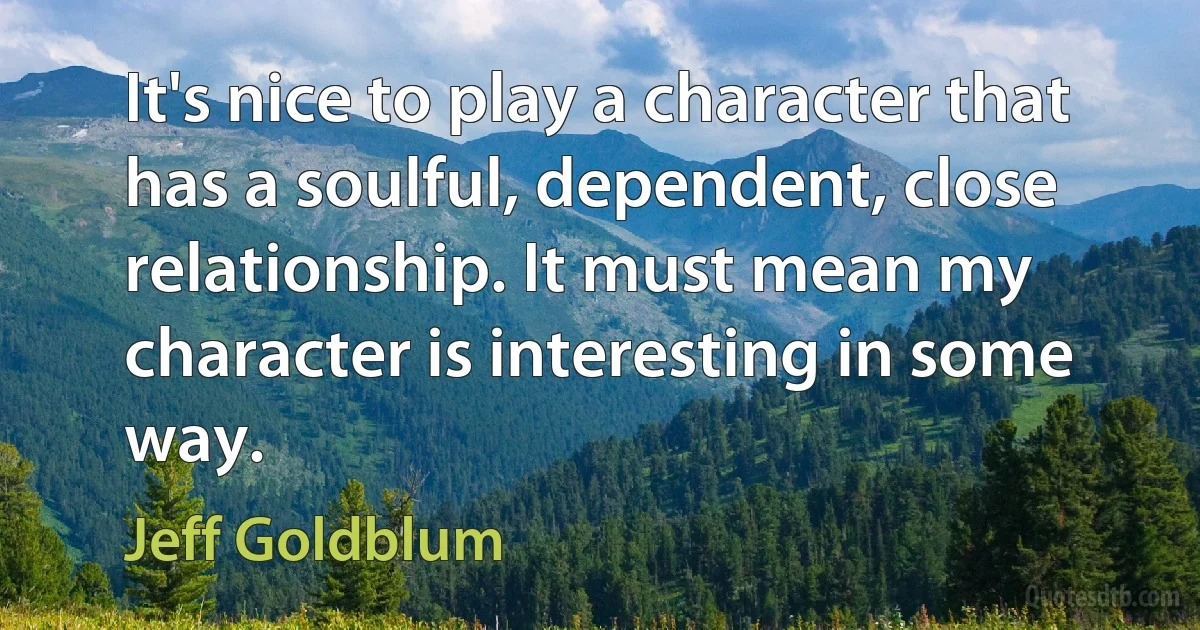 It's nice to play a character that has a soulful, dependent, close relationship. It must mean my character is interesting in some way. (Jeff Goldblum)