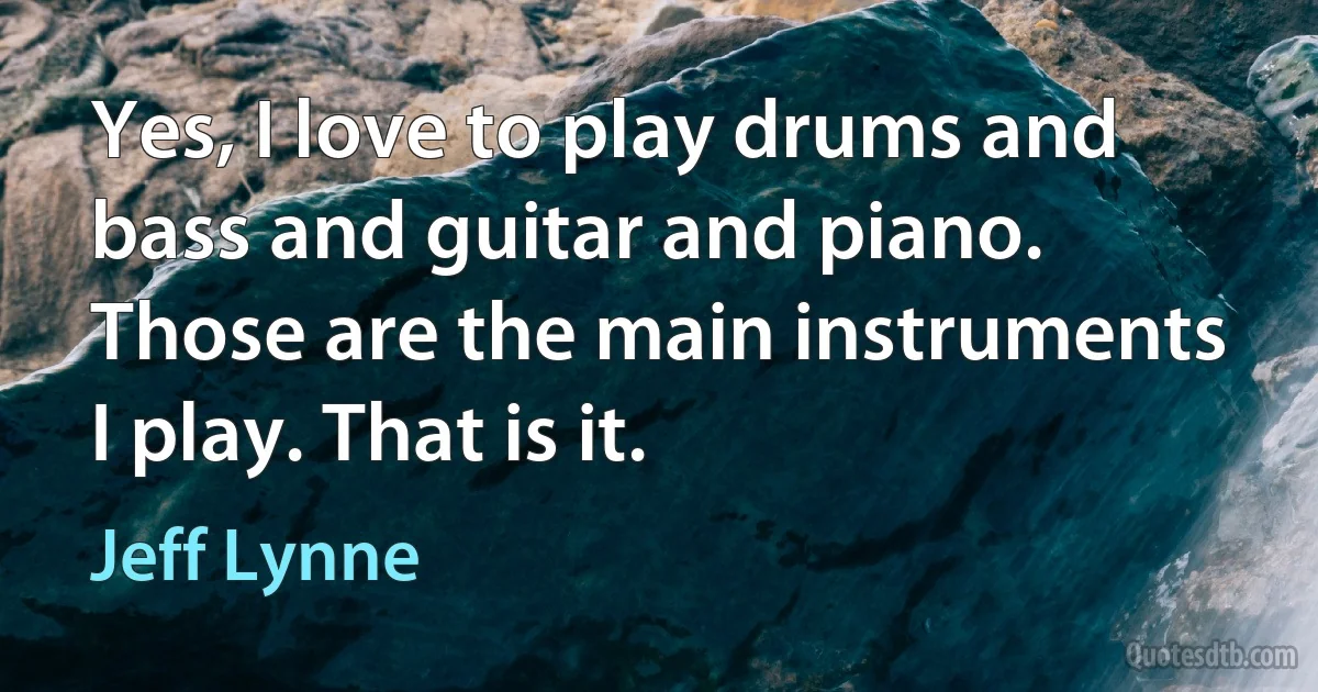 Yes, I love to play drums and bass and guitar and piano. Those are the main instruments I play. That is it. (Jeff Lynne)