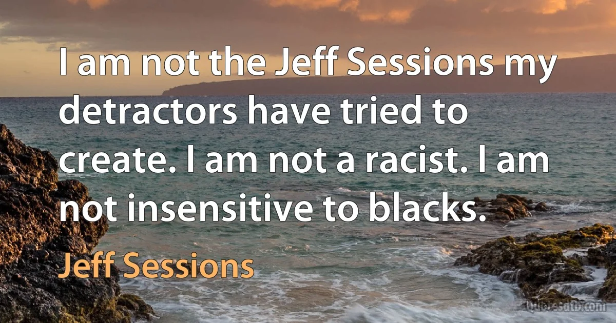 I am not the Jeff Sessions my detractors have tried to create. I am not a racist. I am not insensitive to blacks. (Jeff Sessions)