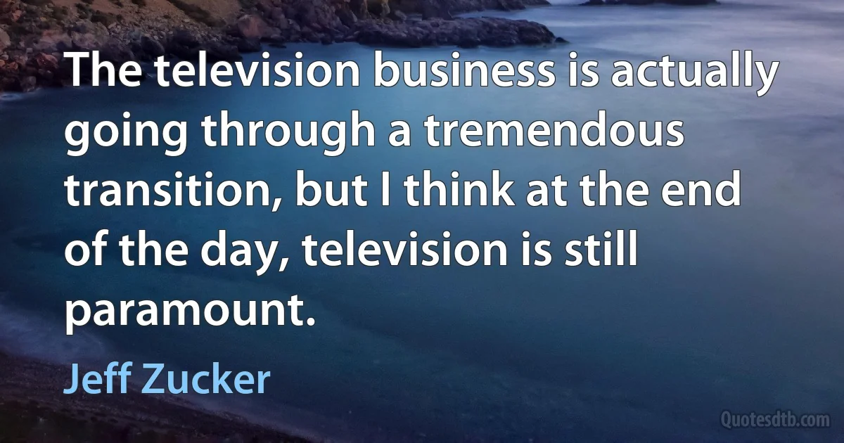 The television business is actually going through a tremendous transition, but I think at the end of the day, television is still paramount. (Jeff Zucker)