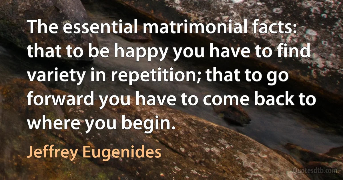 The essential matrimonial facts: that to be happy you have to find variety in repetition; that to go forward you have to come back to where you begin. (Jeffrey Eugenides)