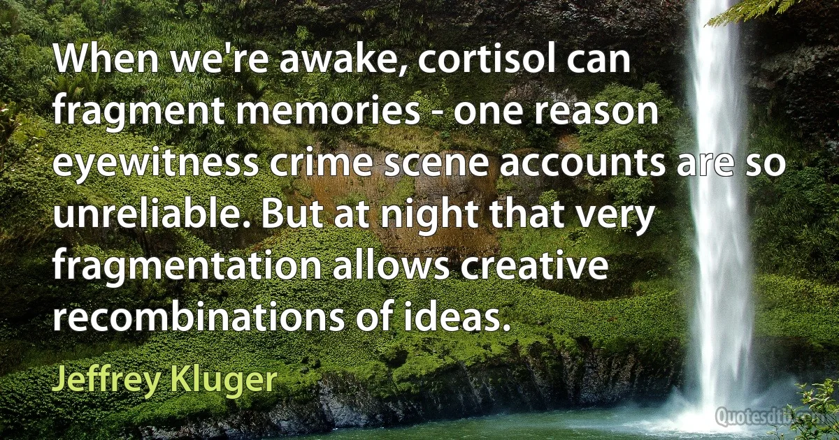 When we're awake, cortisol can fragment memories - one reason eyewitness crime scene accounts are so unreliable. But at night that very fragmentation allows creative recombinations of ideas. (Jeffrey Kluger)