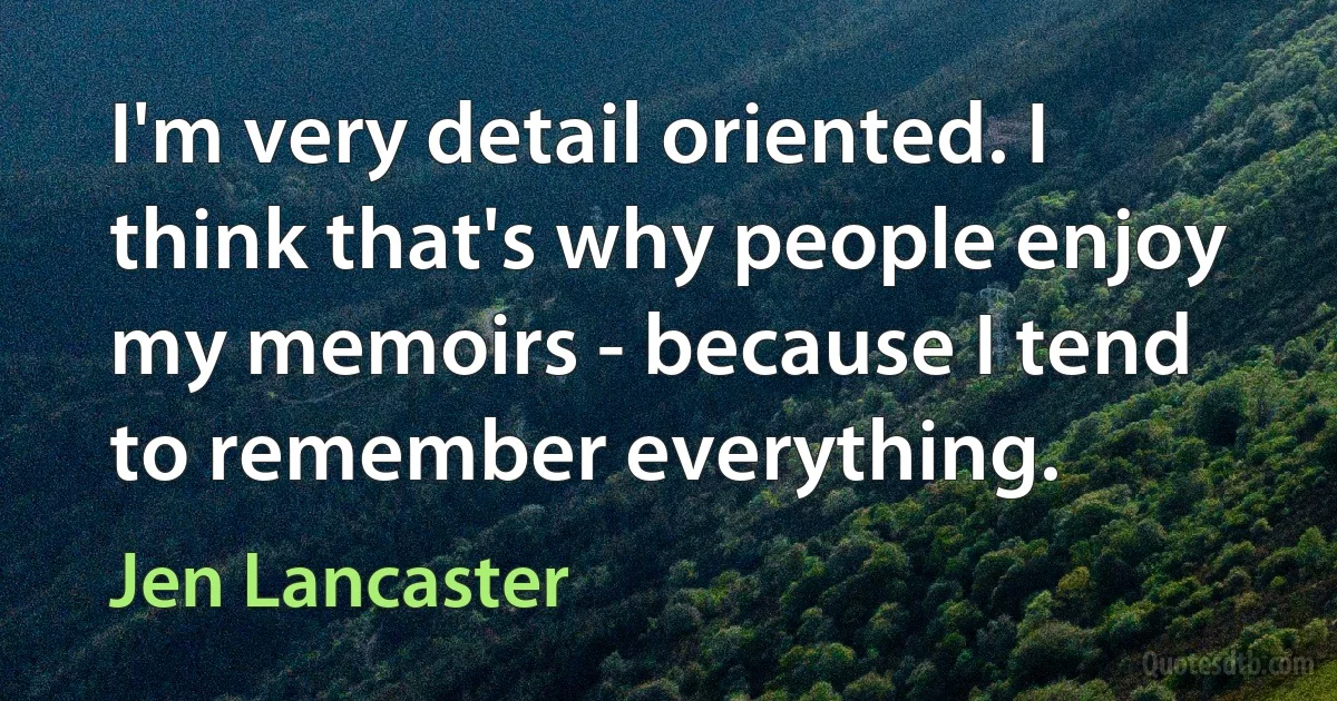 I'm very detail oriented. I think that's why people enjoy my memoirs - because I tend to remember everything. (Jen Lancaster)