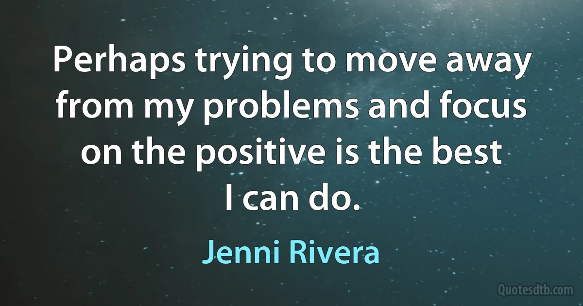 Perhaps trying to move away from my problems and focus on the positive is the best I can do. (Jenni Rivera)