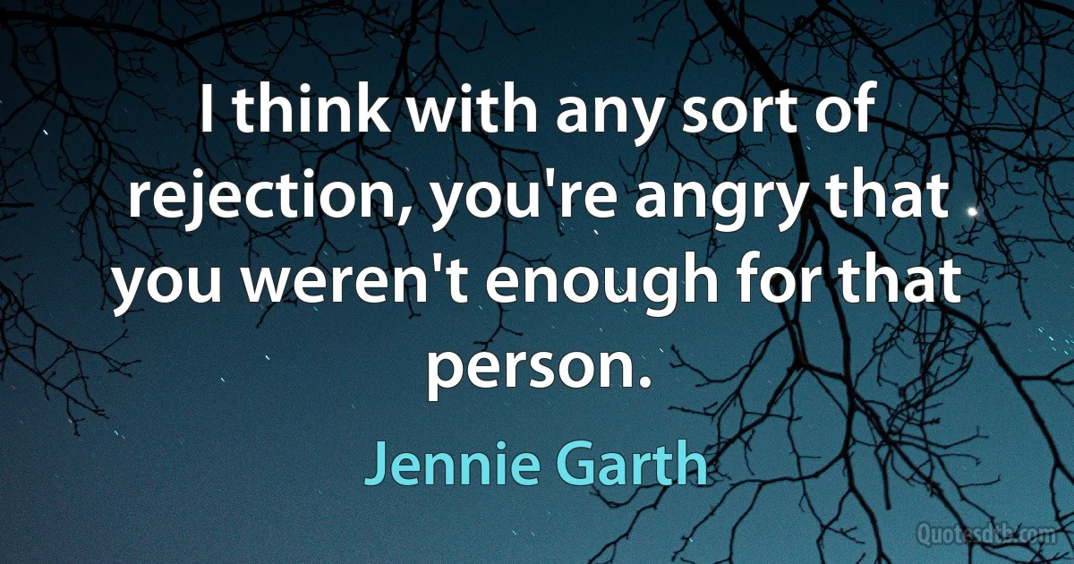 I think with any sort of rejection, you're angry that you weren't enough for that person. (Jennie Garth)