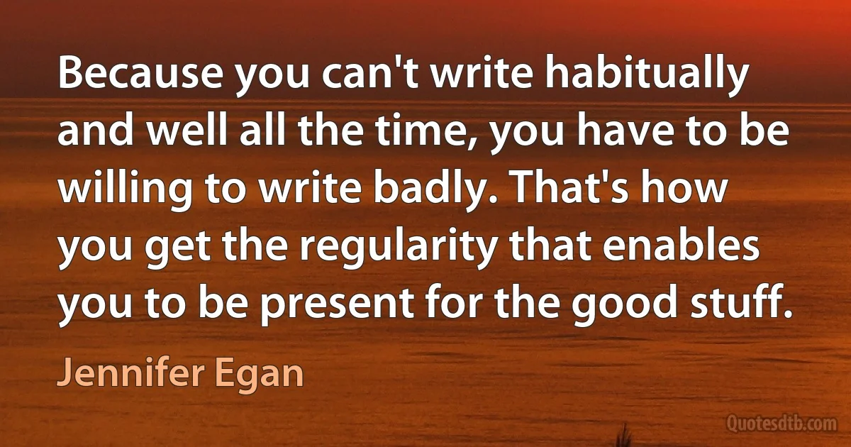 Because you can't write habitually and well all the time, you have to be willing to write badly. That's how you get the regularity that enables you to be present for the good stuff. (Jennifer Egan)