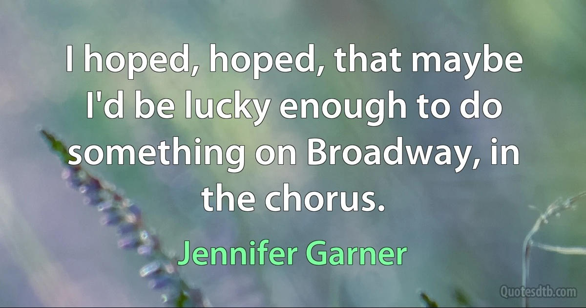 I hoped, hoped, that maybe I'd be lucky enough to do something on Broadway, in the chorus. (Jennifer Garner)