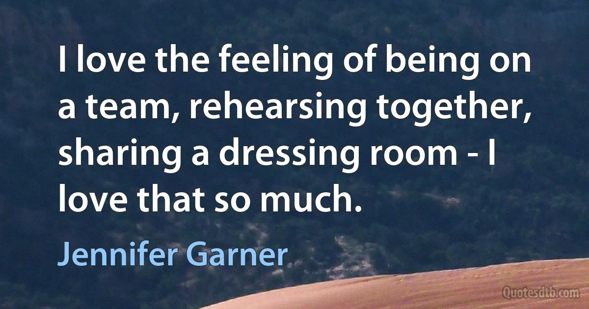 I love the feeling of being on a team, rehearsing together, sharing a dressing room - I love that so much. (Jennifer Garner)