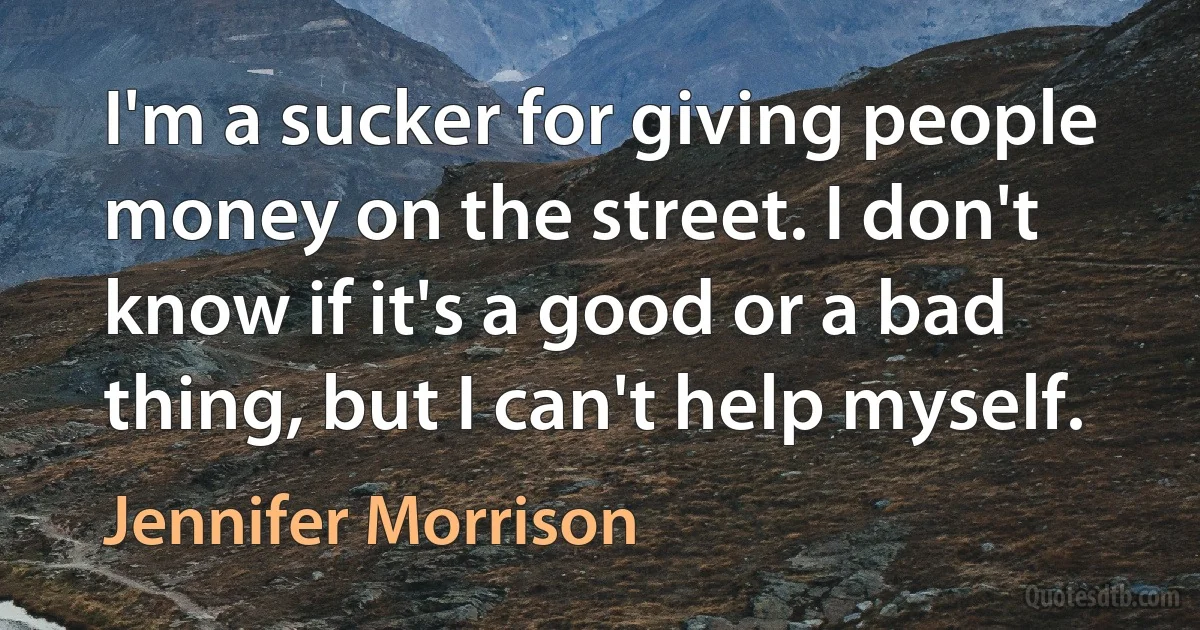 I'm a sucker for giving people money on the street. I don't know if it's a good or a bad thing, but I can't help myself. (Jennifer Morrison)