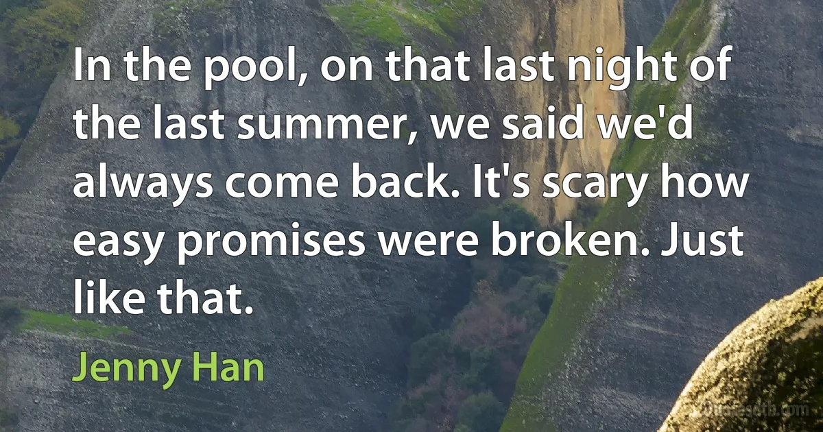 In the pool, on that last night of the last summer, we said we'd always come back. It's scary how easy promises were broken. Just like that. (Jenny Han)