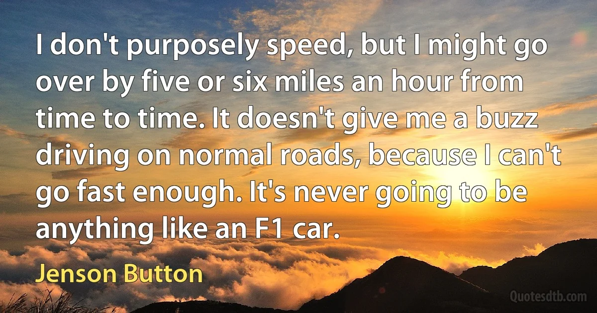 I don't purposely speed, but I might go over by five or six miles an hour from time to time. It doesn't give me a buzz driving on normal roads, because I can't go fast enough. It's never going to be anything like an F1 car. (Jenson Button)