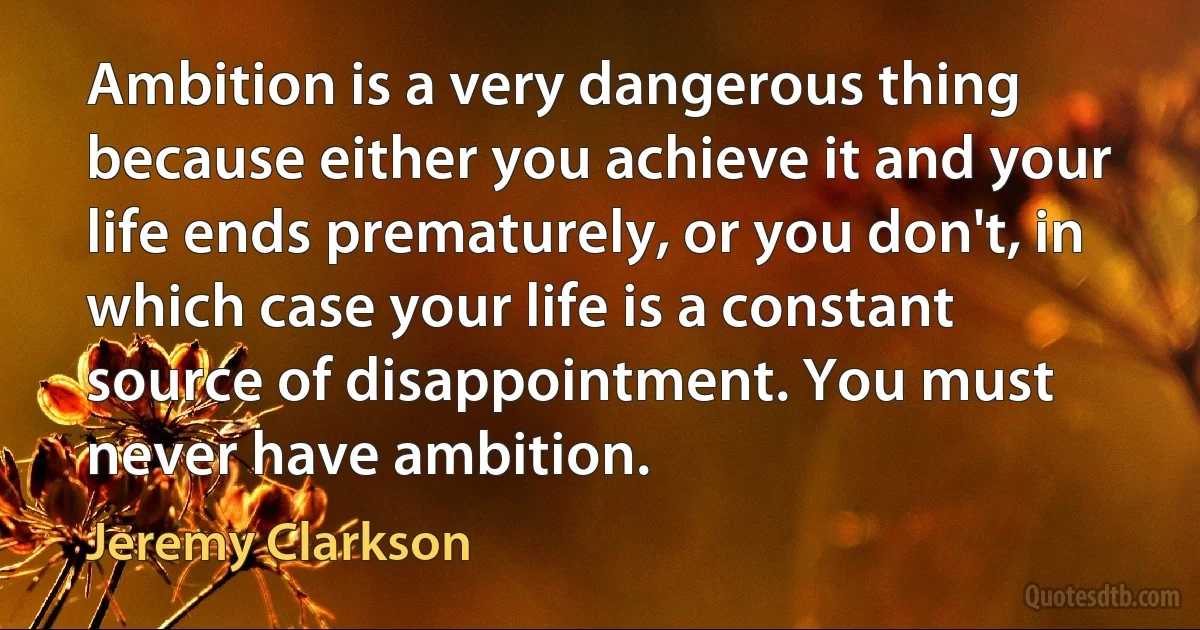 Ambition is a very dangerous thing because either you achieve it and your life ends prematurely, or you don't, in which case your life is a constant source of disappointment. You must never have ambition. (Jeremy Clarkson)