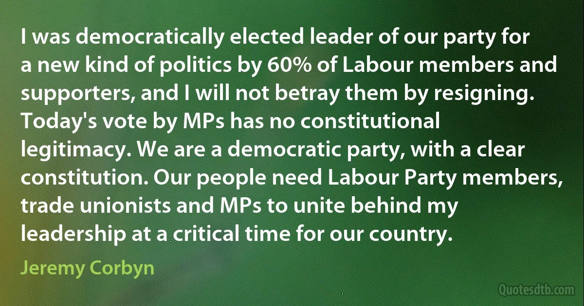 I was democratically elected leader of our party for a new kind of politics by 60% of Labour members and supporters, and I will not betray them by resigning. Today's vote by MPs has no constitutional legitimacy. We are a democratic party, with a clear constitution. Our people need Labour Party members, trade unionists and MPs to unite behind my leadership at a critical time for our country. (Jeremy Corbyn)