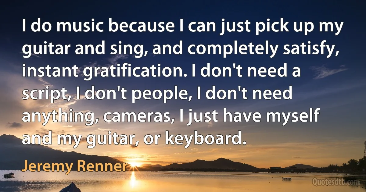 I do music because I can just pick up my guitar and sing, and completely satisfy, instant gratification. I don't need a script, I don't people, I don't need anything, cameras, I just have myself and my guitar, or keyboard. (Jeremy Renner)