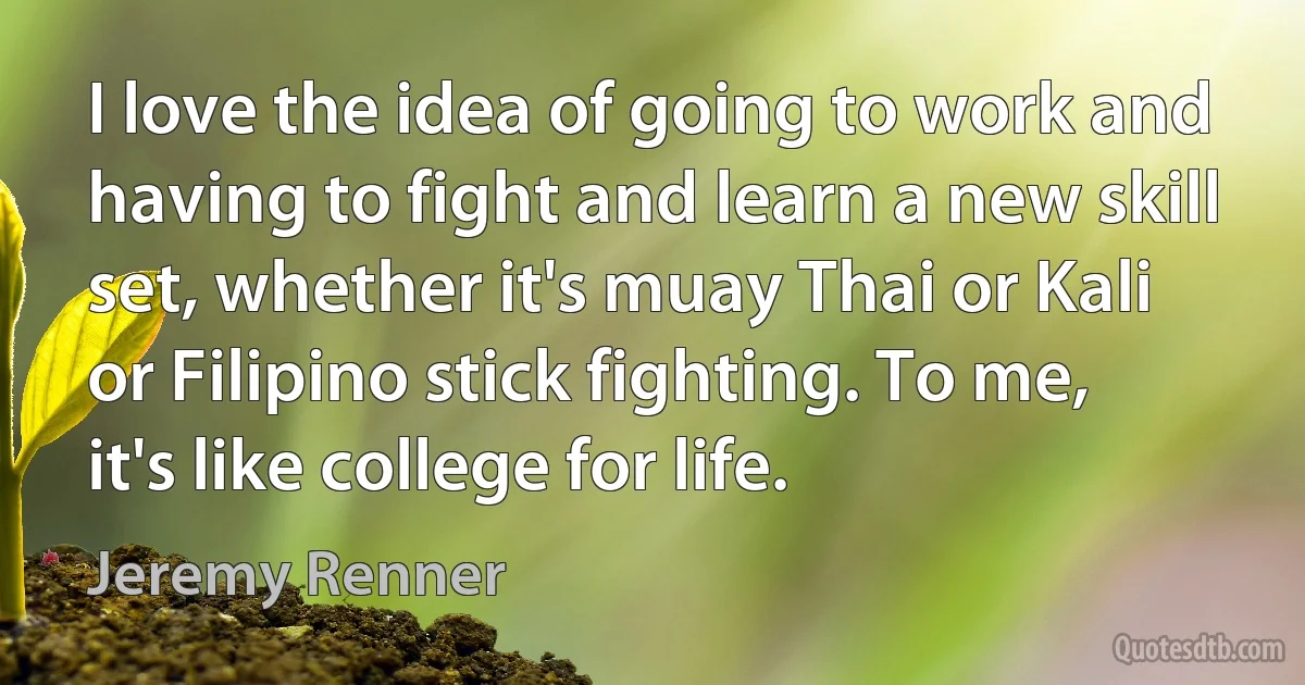 I love the idea of going to work and having to fight and learn a new skill set, whether it's muay Thai or Kali or Filipino stick fighting. To me, it's like college for life. (Jeremy Renner)