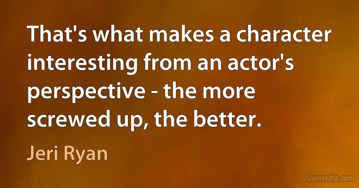 That's what makes a character interesting from an actor's perspective - the more screwed up, the better. (Jeri Ryan)