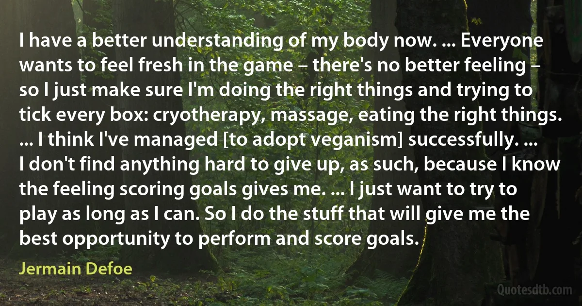 I have a better understanding of my body now. ... Everyone wants to feel fresh in the game – there's no better feeling – so I just make sure I'm doing the right things and trying to tick every box: cryotherapy, massage, eating the right things. ... I think I've managed [to adopt veganism] successfully. ... I don't find anything hard to give up, as such, because I know the feeling scoring goals gives me. ... I just want to try to play as long as I can. So I do the stuff that will give me the best opportunity to perform and score goals. (Jermain Defoe)