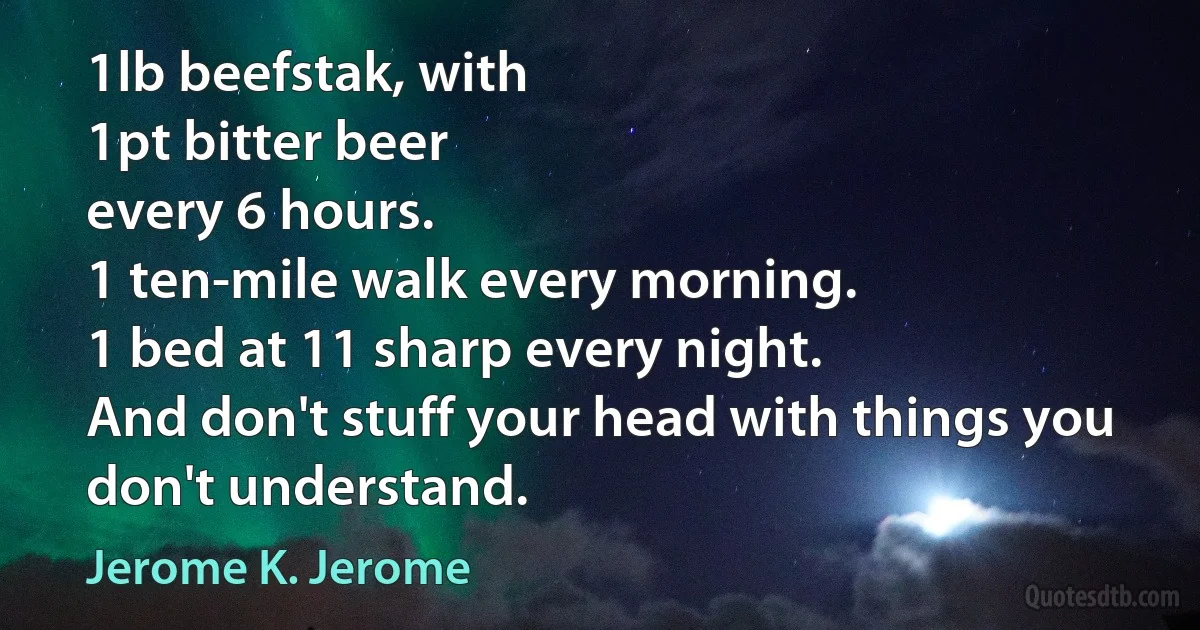 1lb beefstak, with
1pt bitter beer
every 6 hours.
1 ten-mile walk every morning.
1 bed at 11 sharp every night.
And don't stuff your head with things you don't understand. (Jerome K. Jerome)