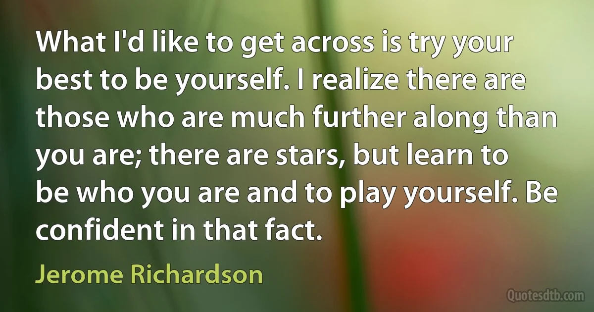 What I'd like to get across is try your best to be yourself. I realize there are those who are much further along than you are; there are stars, but learn to be who you are and to play yourself. Be confident in that fact. (Jerome Richardson)