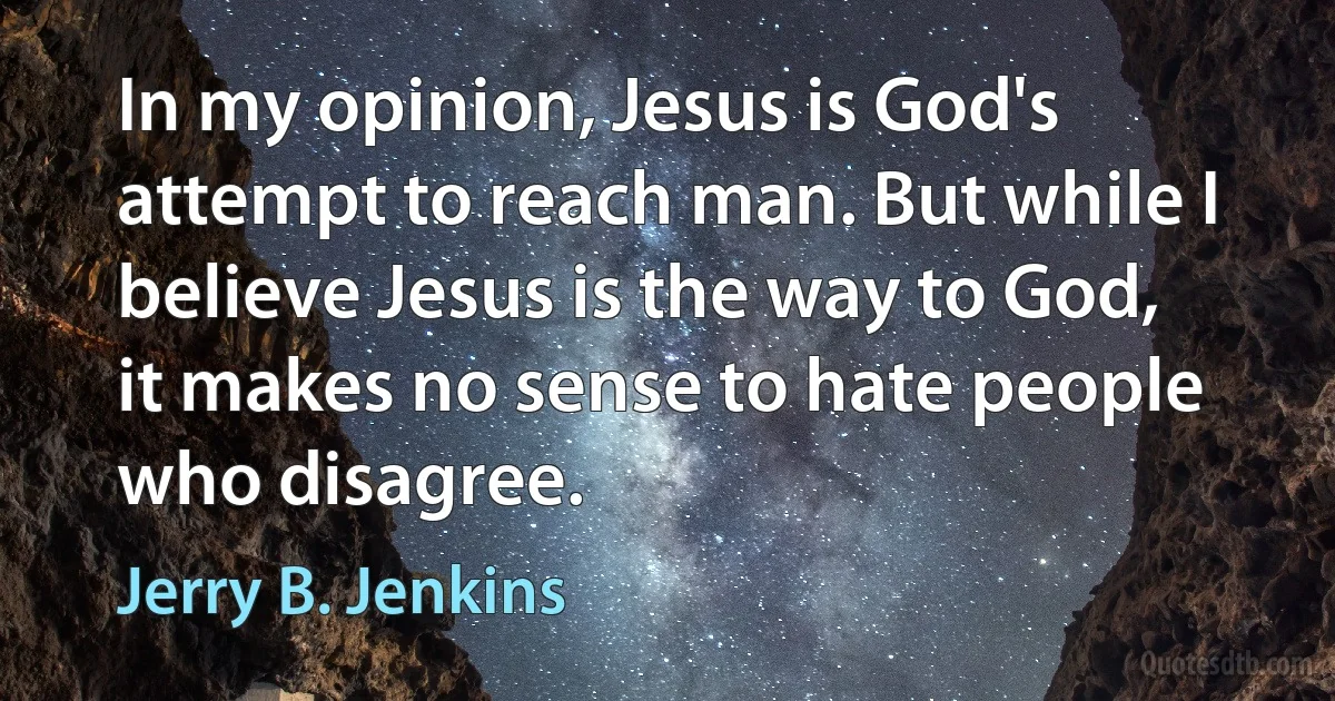 In my opinion, Jesus is God's attempt to reach man. But while I believe Jesus is the way to God, it makes no sense to hate people who disagree. (Jerry B. Jenkins)