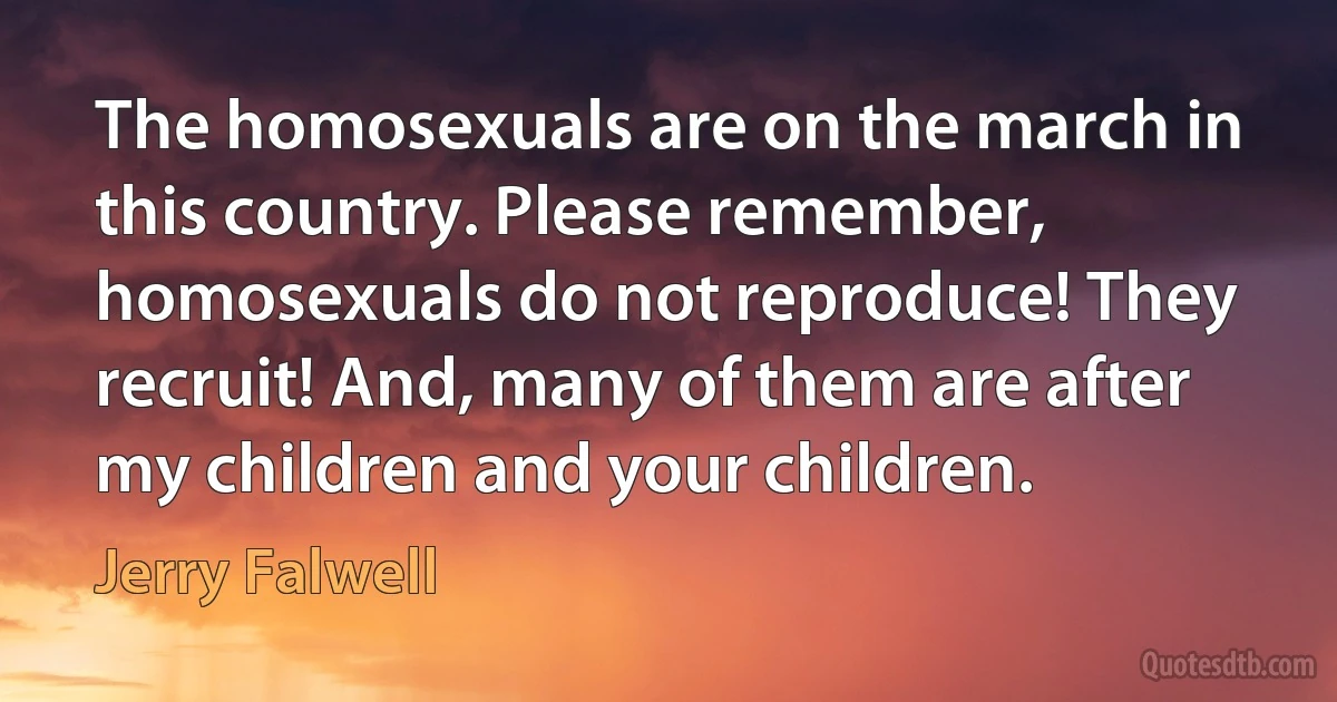 The homosexuals are on the march in this country. Please remember, homosexuals do not reproduce! They recruit! And, many of them are after my children and your children. (Jerry Falwell)