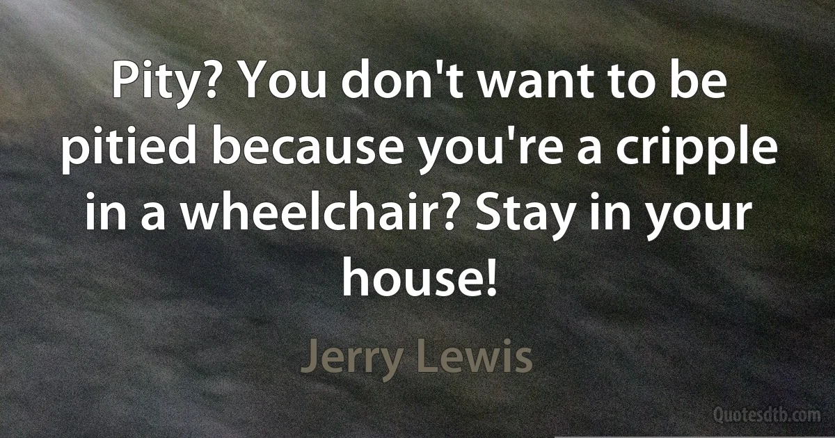 Pity? You don't want to be pitied because you're a cripple in a wheelchair? Stay in your house! (Jerry Lewis)