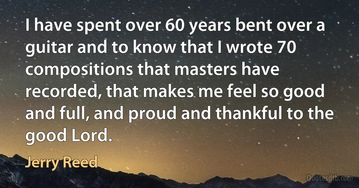 I have spent over 60 years bent over a guitar and to know that I wrote 70 compositions that masters have recorded, that makes me feel so good and full, and proud and thankful to the good Lord. (Jerry Reed)