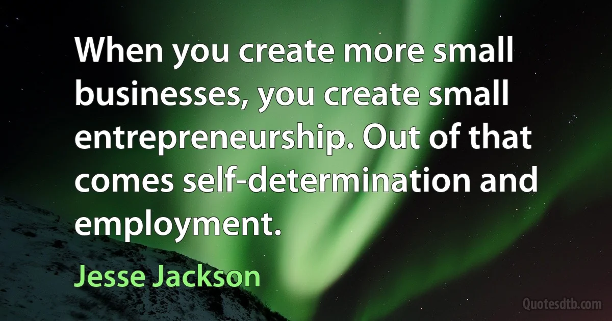 When you create more small businesses, you create small entrepreneurship. Out of that comes self-determination and employment. (Jesse Jackson)