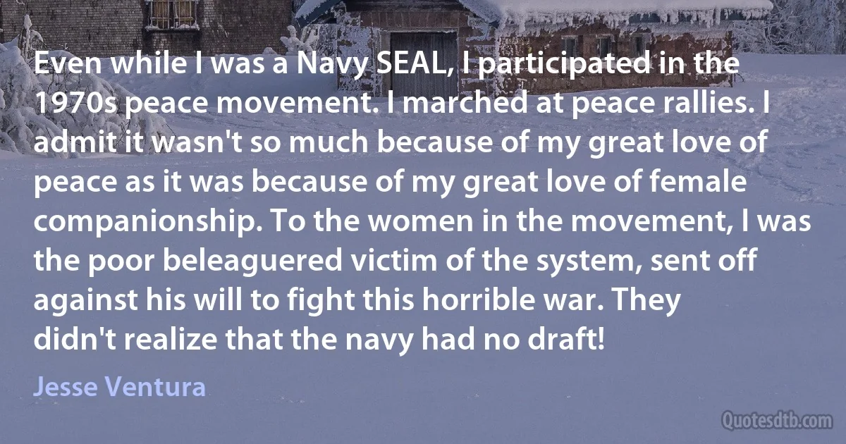 Even while I was a Navy SEAL, I participated in the 1970s peace movement. I marched at peace rallies. I admit it wasn't so much because of my great love of peace as it was because of my great love of female companionship. To the women in the movement, I was the poor beleaguered victim of the system, sent off against his will to fight this horrible war. They didn't realize that the navy had no draft! (Jesse Ventura)