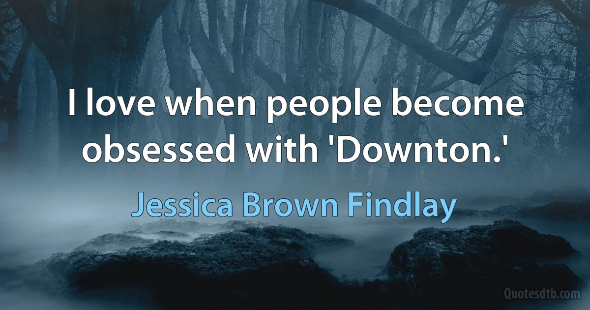 I love when people become obsessed with 'Downton.' (Jessica Brown Findlay)