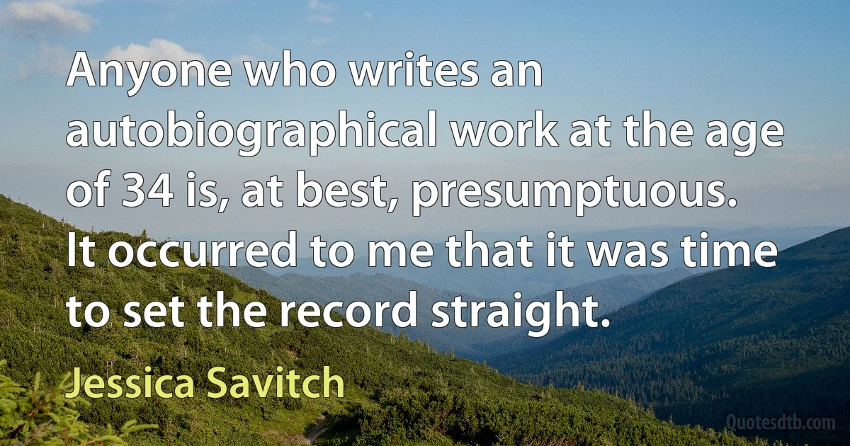 Anyone who writes an autobiographical work at the age of 34 is, at best, presumptuous. It occurred to me that it was time to set the record straight. (Jessica Savitch)