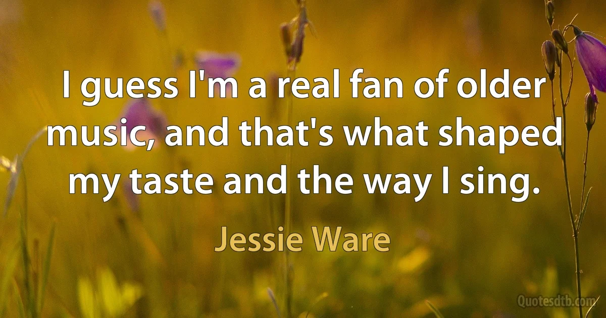 I guess I'm a real fan of older music, and that's what shaped my taste and the way I sing. (Jessie Ware)