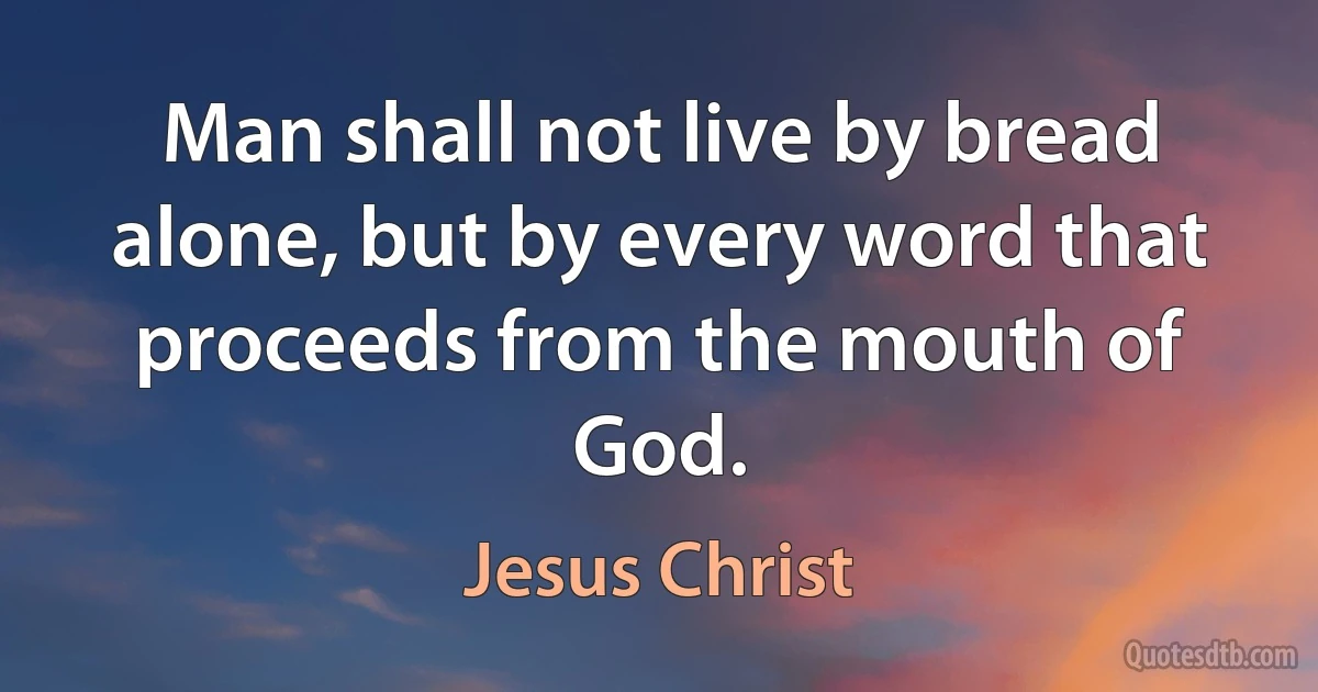 Man shall not live by bread alone, but by every word that proceeds from the mouth of God. (Jesus Christ)