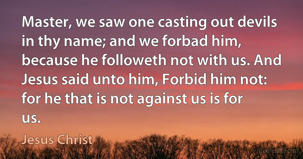 Master, we saw one casting out devils in thy name; and we forbad him, because he followeth not with us. And Jesus said unto him, Forbid him not: for he that is not against us is for us. (Jesus Christ)