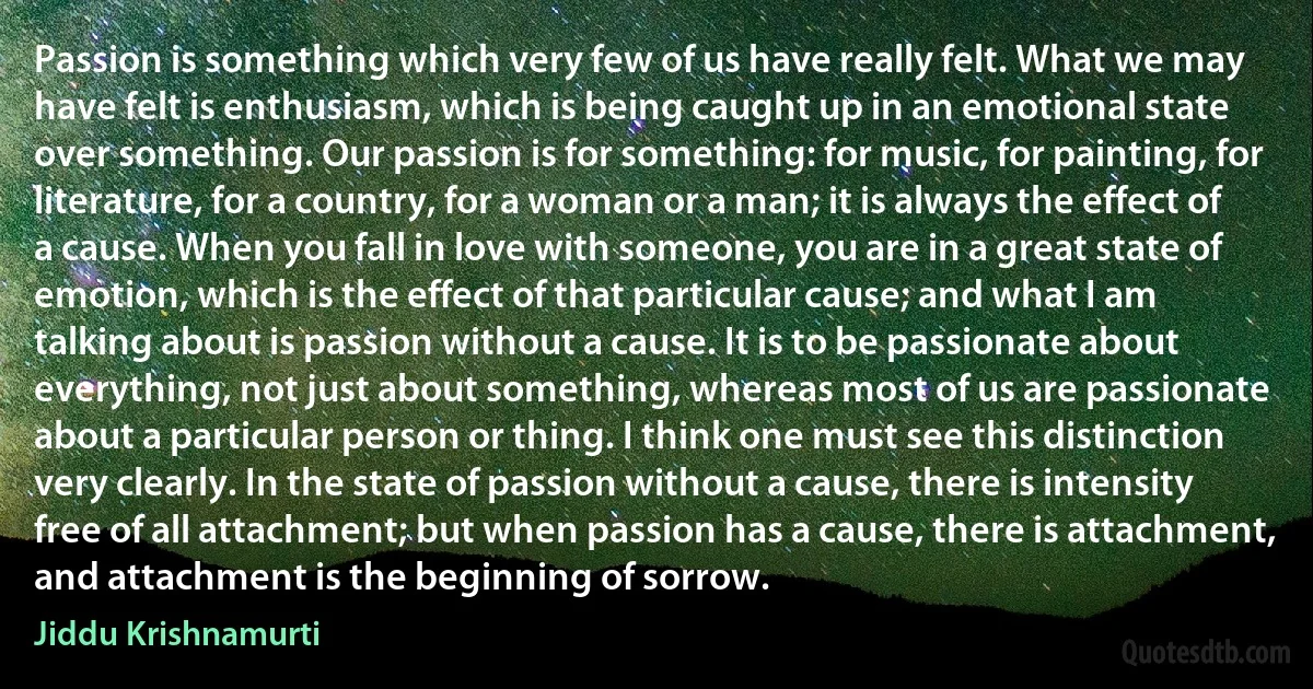 Passion is something which very few of us have really felt. What we may have felt is enthusiasm, which is being caught up in an emotional state over something. Our passion is for something: for music, for painting, for literature, for a country, for a woman or a man; it is always the effect of a cause. When you fall in love with someone, you are in a great state of emotion, which is the effect of that particular cause; and what I am talking about is passion without a cause. It is to be passionate about everything, not just about something, whereas most of us are passionate about a particular person or thing. I think one must see this distinction very clearly. In the state of passion without a cause, there is intensity free of all attachment; but when passion has a cause, there is attachment, and attachment is the beginning of sorrow. (Jiddu Krishnamurti)