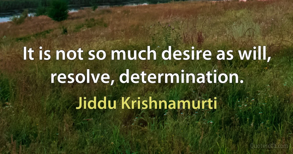 It is not so much desire as will, resolve, determination. (Jiddu Krishnamurti)