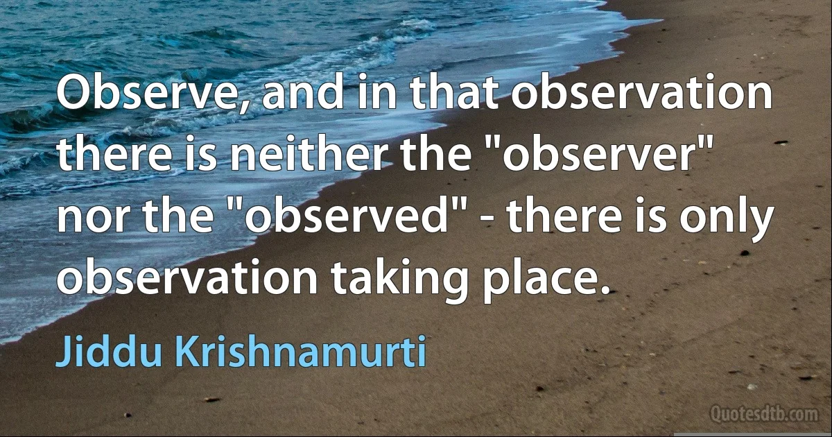 Observe, and in that observation there is neither the "observer" nor the "observed" - there is only observation taking place. (Jiddu Krishnamurti)