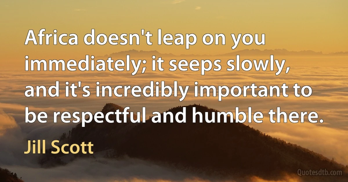 Africa doesn't leap on you immediately; it seeps slowly, and it's incredibly important to be respectful and humble there. (Jill Scott)