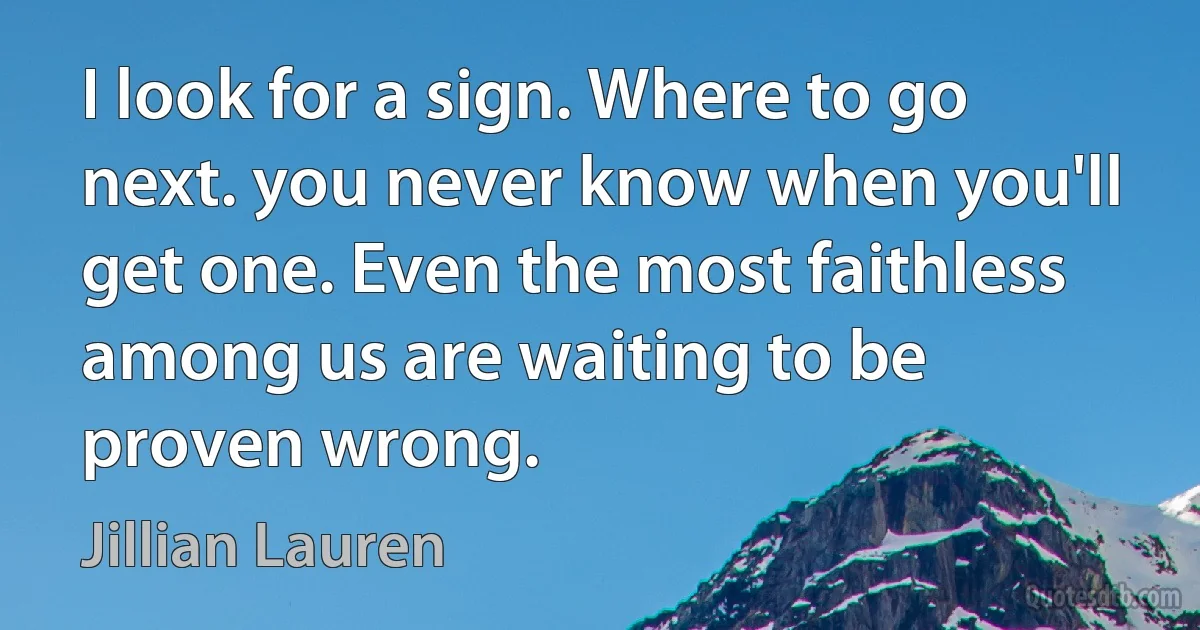 I look for a sign. Where to go next. you never know when you'll get one. Even the most faithless among us are waiting to be proven wrong. (Jillian Lauren)