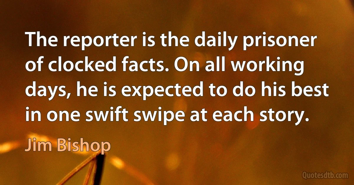 The reporter is the daily prisoner of clocked facts. On all working days, he is expected to do his best in one swift swipe at each story. (Jim Bishop)