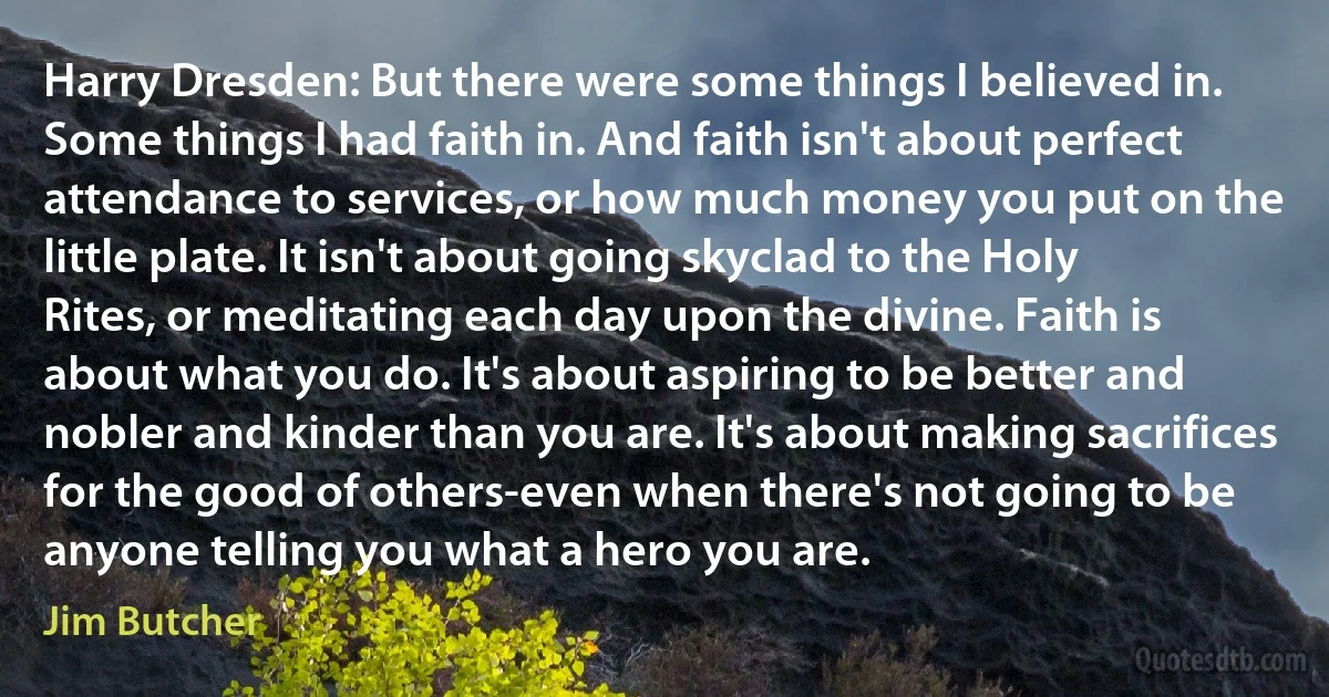 Harry Dresden: But there were some things I believed in. Some things I had faith in. And faith isn't about perfect attendance to services, or how much money you put on the little plate. It isn't about going skyclad to the Holy Rites, or meditating each day upon the divine. Faith is about what you do. It's about aspiring to be better and nobler and kinder than you are. It's about making sacrifices for the good of others-even when there's not going to be anyone telling you what a hero you are. (Jim Butcher)