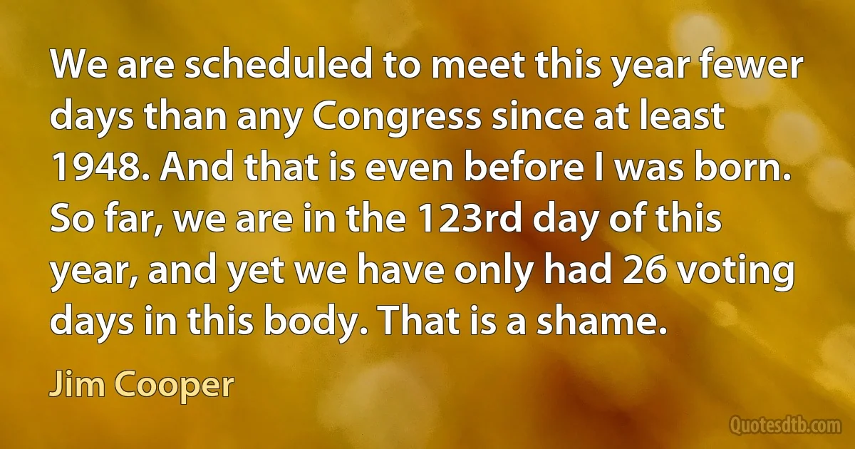 We are scheduled to meet this year fewer days than any Congress since at least 1948. And that is even before I was born. So far, we are in the 123rd day of this year, and yet we have only had 26 voting days in this body. That is a shame. (Jim Cooper)