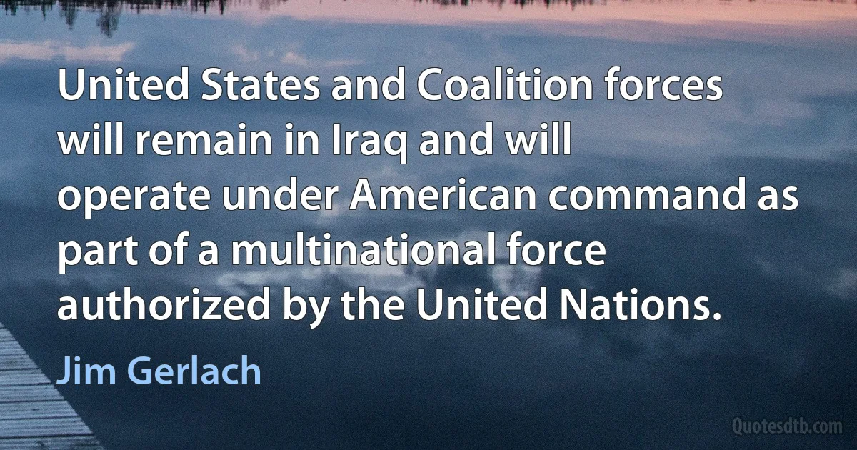 United States and Coalition forces will remain in Iraq and will operate under American command as part of a multinational force authorized by the United Nations. (Jim Gerlach)