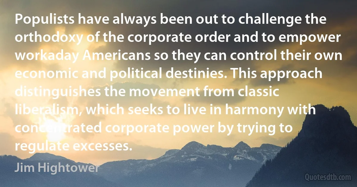 Populists have always been out to challenge the orthodoxy of the corporate order and to empower workaday Americans so they can control their own economic and political destinies. This approach distinguishes the movement from classic liberalism, which seeks to live in harmony with concentrated corporate power by trying to regulate excesses. (Jim Hightower)