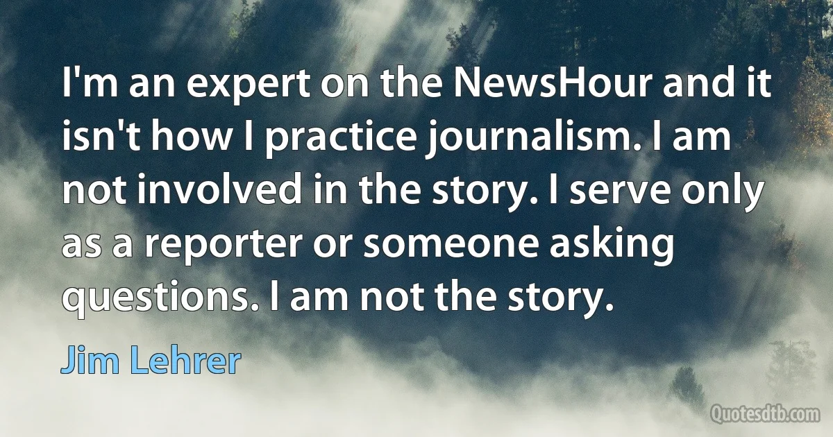 I'm an expert on the NewsHour and it isn't how I practice journalism. I am not involved in the story. I serve only as a reporter or someone asking questions. I am not the story. (Jim Lehrer)