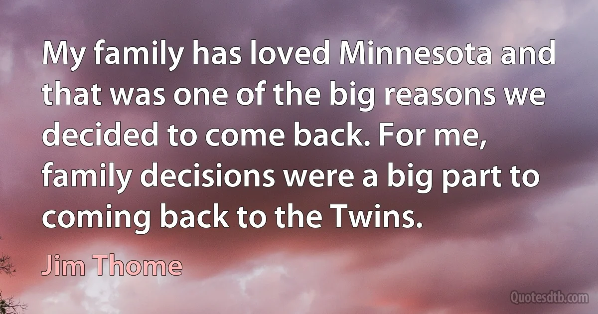 My family has loved Minnesota and that was one of the big reasons we decided to come back. For me, family decisions were a big part to coming back to the Twins. (Jim Thome)