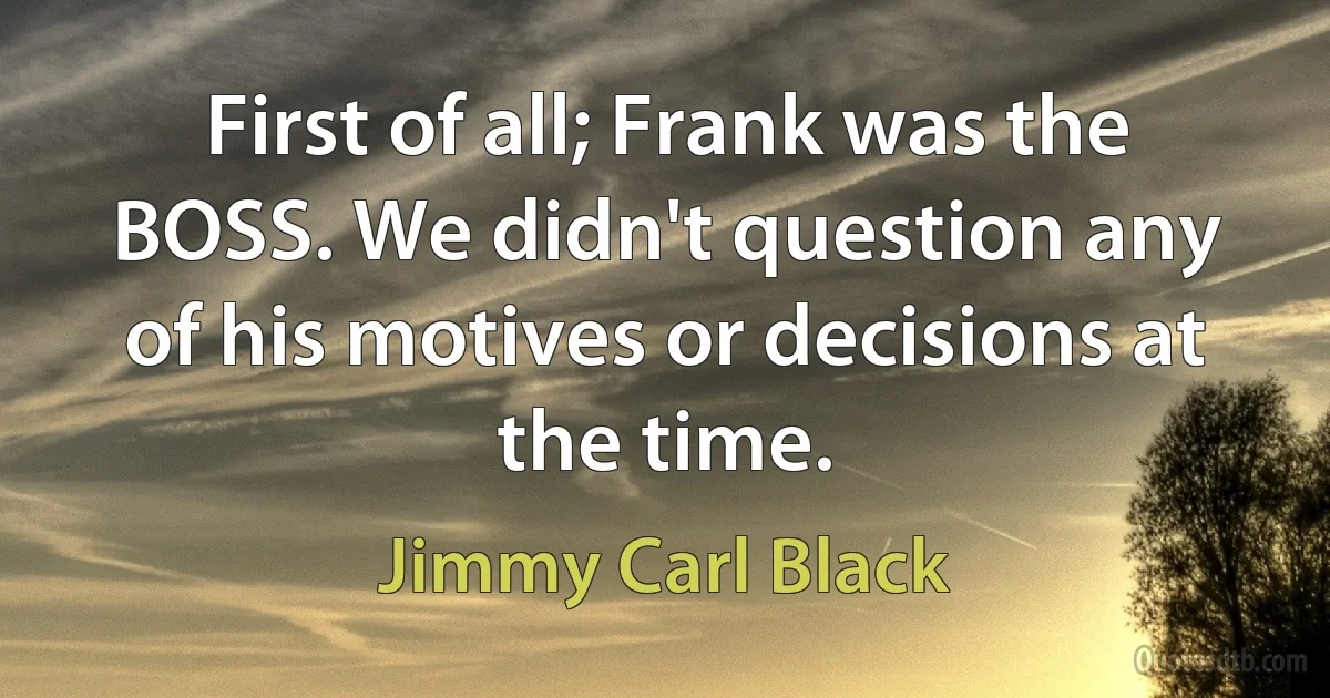 First of all; Frank was the BOSS. We didn't question any of his motives or decisions at the time. (Jimmy Carl Black)