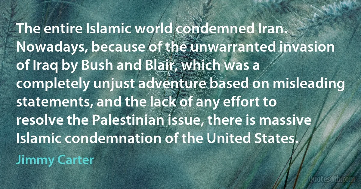 The entire Islamic world condemned Iran. Nowadays, because of the unwarranted invasion of Iraq by Bush and Blair, which was a completely unjust adventure based on misleading statements, and the lack of any effort to resolve the Palestinian issue, there is massive Islamic condemnation of the United States. (Jimmy Carter)