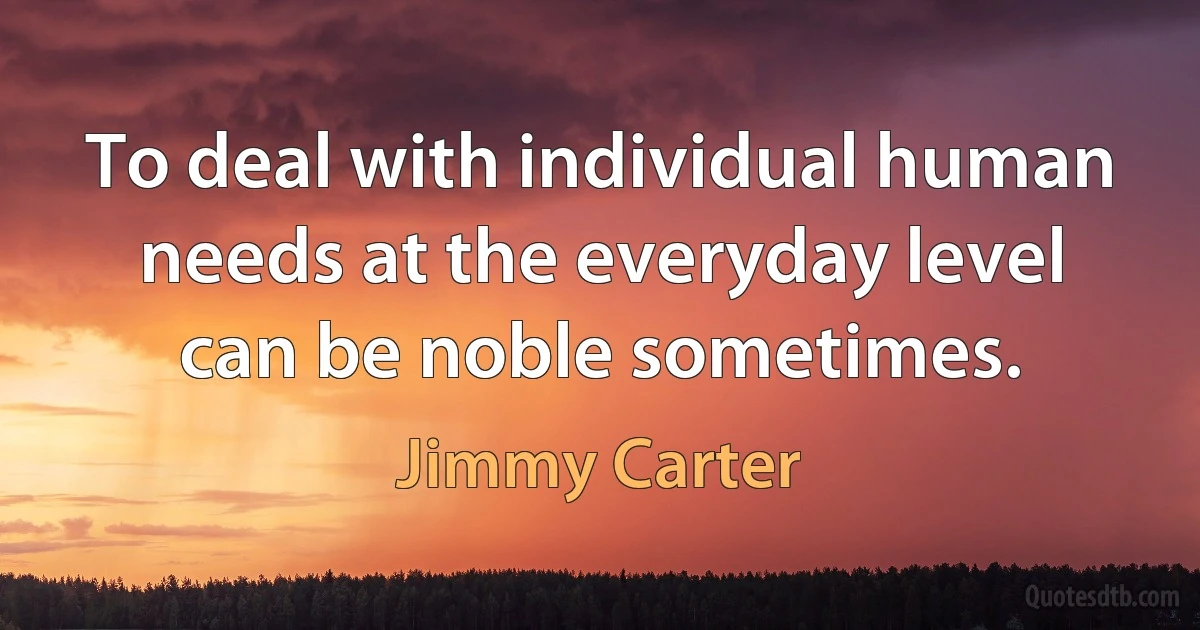 To deal with individual human needs at the everyday level can be noble sometimes. (Jimmy Carter)