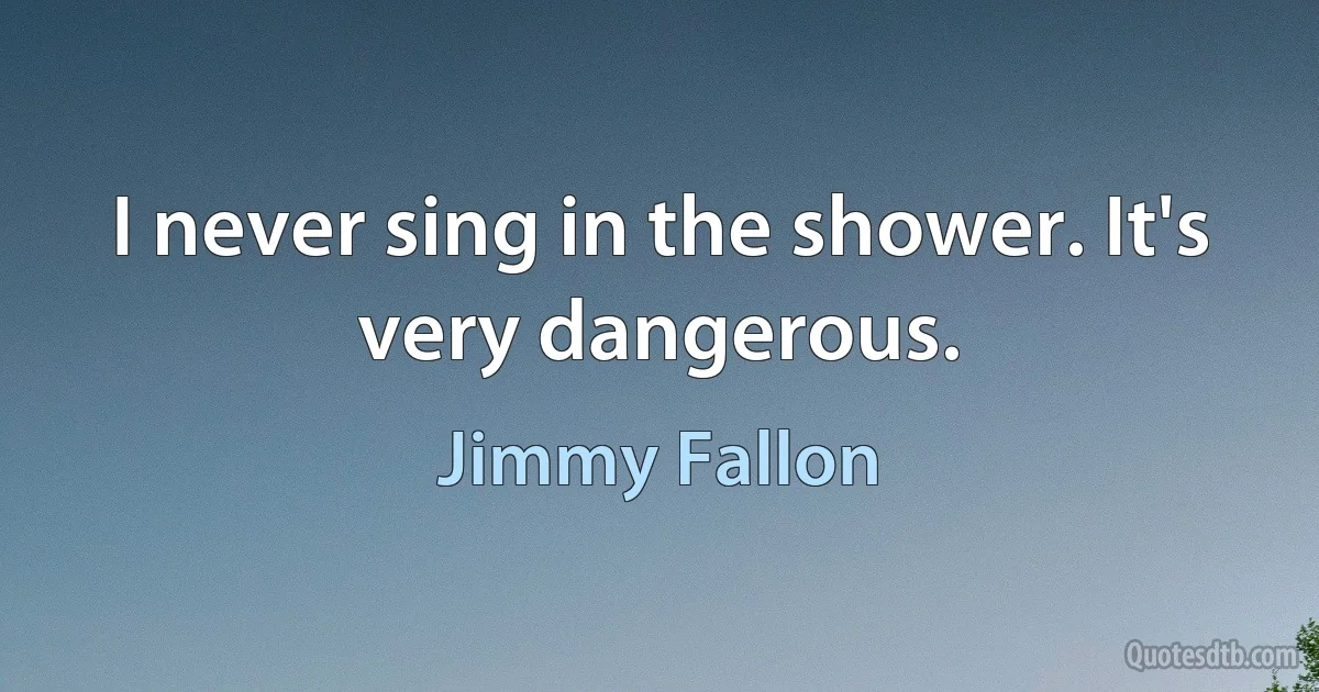 I never sing in the shower. It's very dangerous. (Jimmy Fallon)